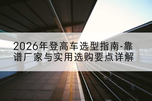 加查登高车厂家推荐-2026年登高车选型指南-靠谱厂家与实用选购要点详解
