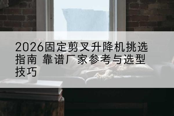 加查固定剪叉升降机厂家推荐-2026固定剪叉升降机挑选指南 靠谱厂家参考与选型技巧