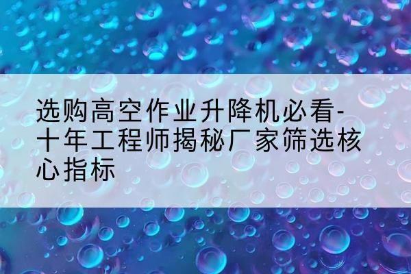 加查高空作业升降机厂家推荐-选购高空作业升降机必看-十年工程师揭秘厂家筛选核心指标