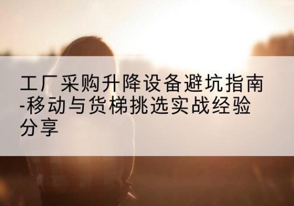 加查移动式升降机怎么选-工厂采购升降设备避坑指南-移动与货梯挑选实战经验分享