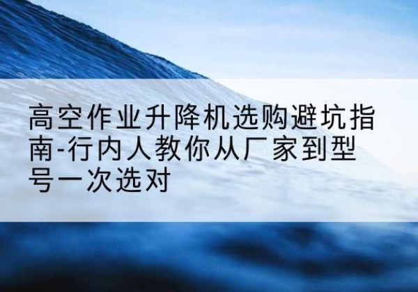 加查升降平台厂家-高空作业升降机选购避坑指南-行内人教你从厂家到型号一次选对