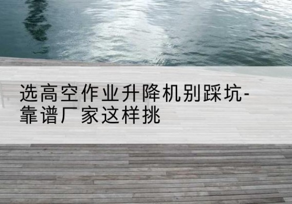 加查剪叉式升降机厂家-选高空作业升降机别踩坑-靠谱厂家这样挑