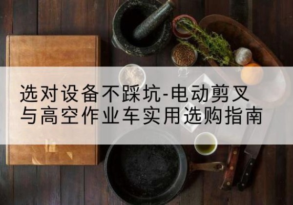 加查电动剪叉升降平台怎么选-选对设备不踩坑-电动剪叉与高空作业车实用选购指南