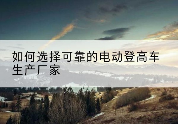 加查电动登高车厂家-如何选择可靠的电动登高车生产厂家