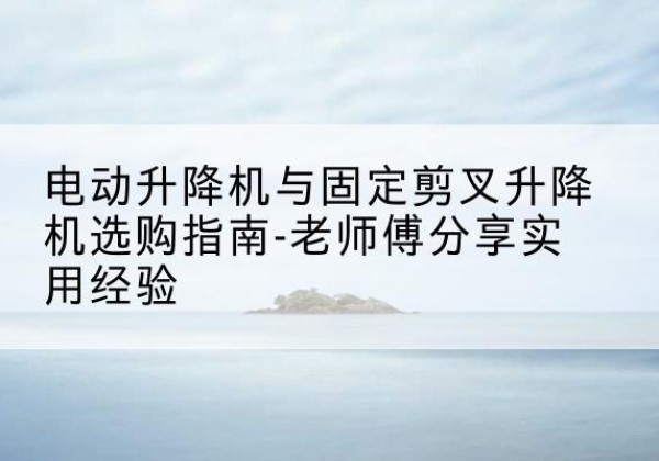 加查电动升降机怎么选-电动升降机与固定剪叉升降机选购指南-老师傅分享实用经验