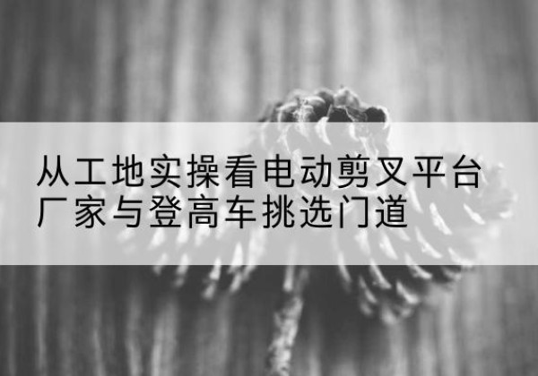 加查电动剪叉升降平台厂家-从工地实操看电动剪叉平台厂家与登高车挑选门道